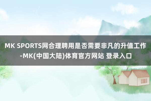 MK SPORTS网合理聘用是否需要非凡的升值工作-MK(中国大陆)体育官方网站 登录入口