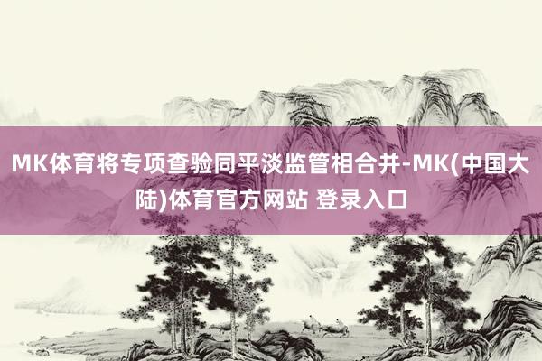 MK体育将专项查验同平淡监管相合并-MK(中国大陆)体育官方网站 登录入口