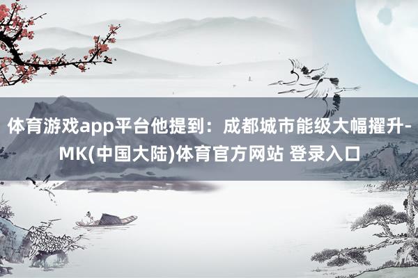体育游戏app平台他提到：成都城市能级大幅擢升-MK(中国大陆)体育官方网站 登录入口