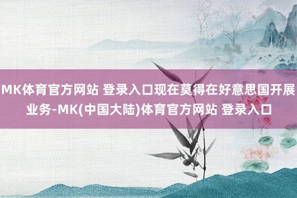 MK体育官方网站 登录入口现在莫得在好意思国开展业务-MK(中国大陆)体育官方网站 登录入口