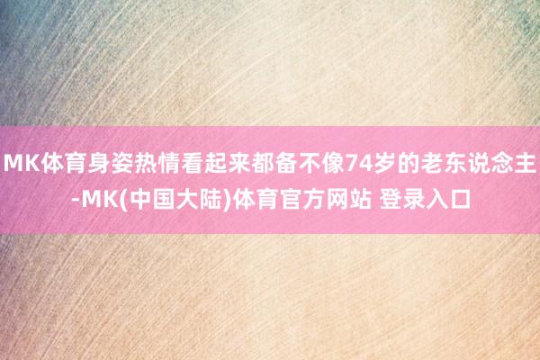 MK体育身姿热情看起来都备不像74岁的老东说念主-MK(中国大陆)体育官方网站 登录入口