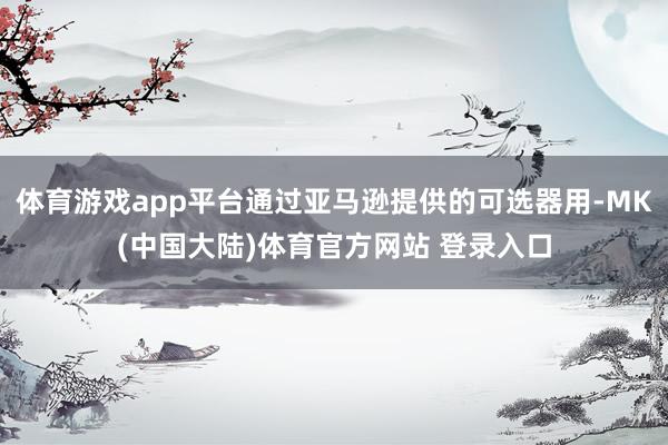 体育游戏app平台通过亚马逊提供的可选器用-MK(中国大陆)体育官方网站 登录入口
