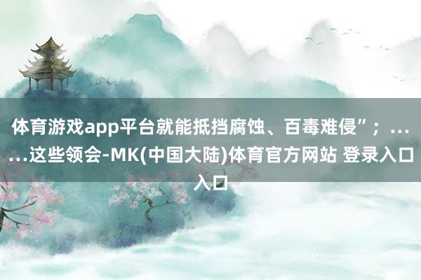 体育游戏app平台就能抵挡腐蚀、百毒难侵”；……这些领会-MK(中国大陆)体育官方网站 登录入口
