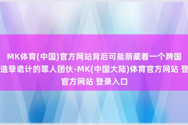 MK体育(中国)官方网站背后可能荫藏着一个跨国境从事造孽诡计的罪人团伙-MK(中国大陆)体育官方网站 登录入口