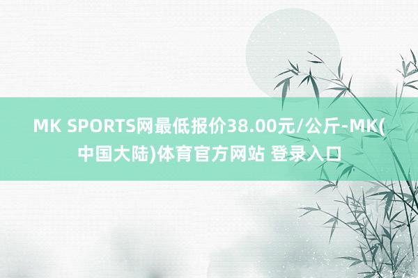 MK SPORTS网最低报价38.00元/公斤-MK(中国大陆)体育官方网站 登录入口