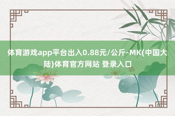 体育游戏app平台出入0.88元/公斤-MK(中国大陆)体育官方网站 登录入口