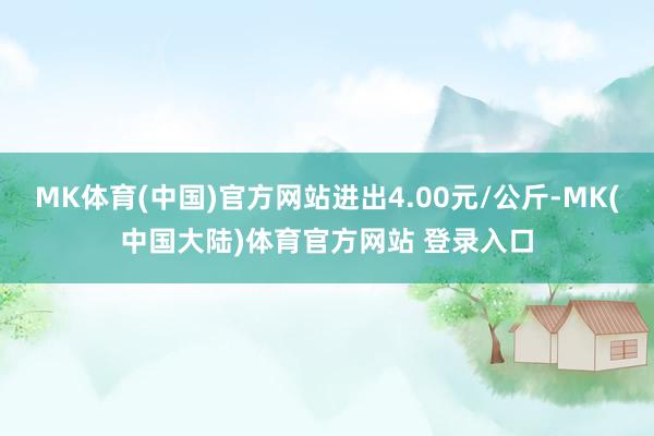MK体育(中国)官方网站进出4.00元/公斤-MK(中国大陆)体育官方网站 登录入口
