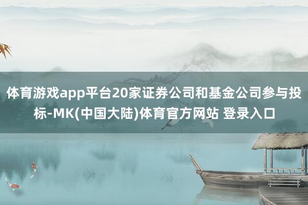 体育游戏app平台20家证券公司和基金公司参与投标-MK(中国大陆)体育官方网站 登录入口