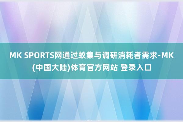 MK SPORTS网通过蚁集与调研消耗者需求-MK(中国大陆)体育官方网站 登录入口