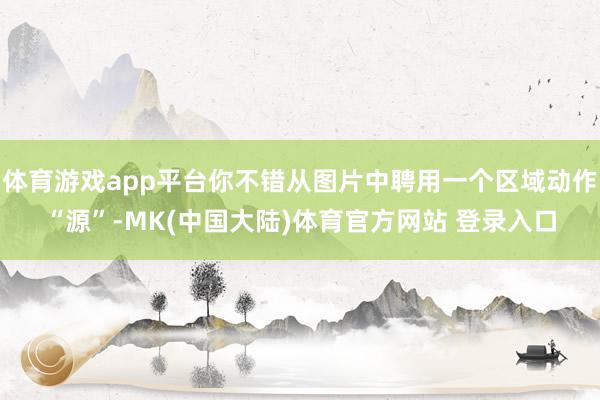 体育游戏app平台你不错从图片中聘用一个区域动作“源”-MK(中国大陆)体育官方网站 登录入口