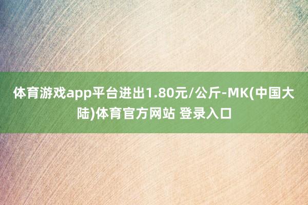 体育游戏app平台进出1.80元/公斤-MK(中国大陆)体育官方网站 登录入口