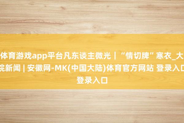 体育游戏app平台凡东谈主微光｜“情切牌”寒衣_大皖新闻 | 安徽网-MK(中国大陆)体育官方网站 登录入口
