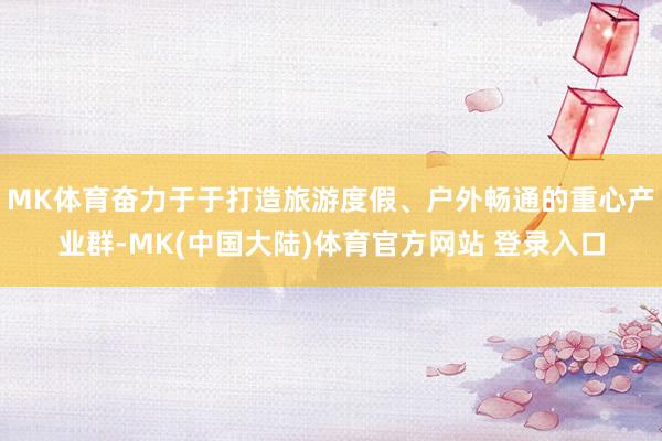 MK体育奋力于于打造旅游度假、户外畅通的重心产业群-MK(中国大陆)体育官方网站 登录入口