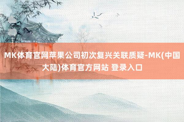 MK体育官网苹果公司初次复兴关联质疑-MK(中国大陆)体育官方网站 登录入口