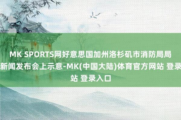 MK SPORTS网好意思国加州洛杉矶市消防局局长在新闻发布会上示意-MK(中国大陆)体育官方网站 登录入口