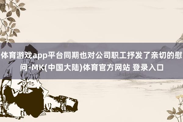 体育游戏app平台同期也对公司职工抒发了亲切的慰问-MK(中国大陆)体育官方网站 登录入口