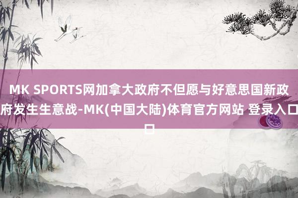 MK SPORTS网加拿大政府不但愿与好意思国新政府发生生意战-MK(中国大陆)体育官方网站 登录入口