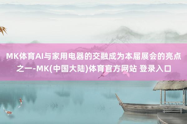 MK体育　　AI与家用电器的交融成为本届展会的亮点之一-MK(中国大陆)体育官方网站 登录入口