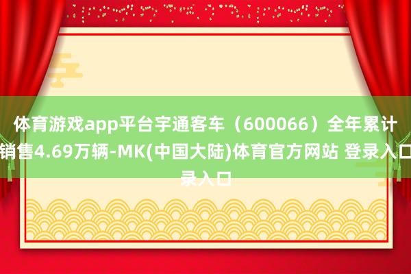 体育游戏app平台宇通客车（600066）全年累计销售4.69万辆-MK(中国大陆)体育官方网站 登录入口