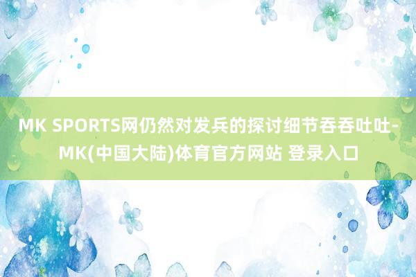 MK SPORTS网仍然对发兵的探讨细节吞吞吐吐-MK(中国大陆)体育官方网站 登录入口