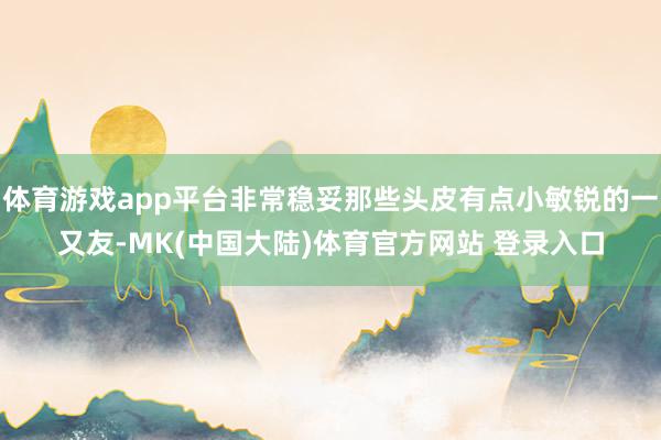 体育游戏app平台非常稳妥那些头皮有点小敏锐的一又友-MK(中国大陆)体育官方网站 登录入口