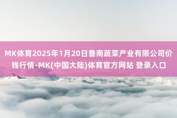 MK体育2025年1月20日鲁南蔬菜产业有限公司价钱行情-MK(中国大陆)体育官方网站 登录入口