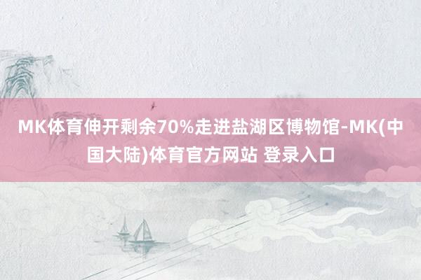 MK体育伸开剩余70%走进盐湖区博物馆-MK(中国大陆)体育官方网站 登录入口