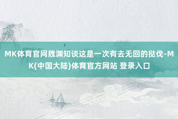MK体育官网魏渊知谈这是一次有去无回的挞伐-MK(中国大陆)体育官方网站 登录入口
