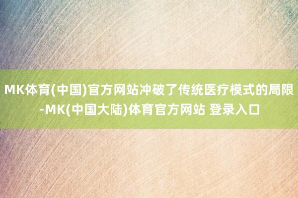 MK体育(中国)官方网站冲破了传统医疗模式的局限-MK(中国大陆)体育官方网站 登录入口