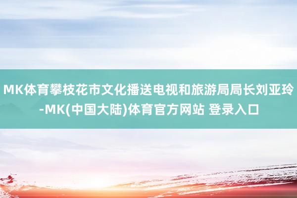 MK体育攀枝花市文化播送电视和旅游局局长刘亚玲-MK(中国大陆)体育官方网站 登录入口