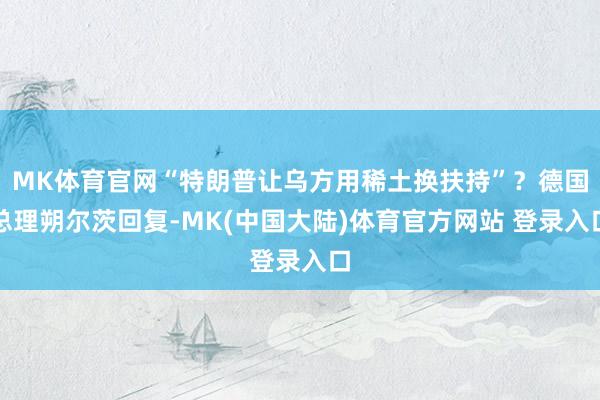 MK体育官网“特朗普让乌方用稀土换扶持”？德国总理朔尔茨回复-MK(中国大陆)体育官方网站 登录入口