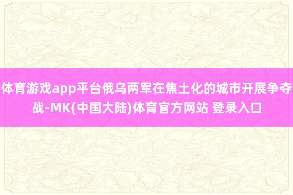 体育游戏app平台俄乌两军在焦土化的城市开展争夺战-MK(中国大陆)体育官方网站 登录入口