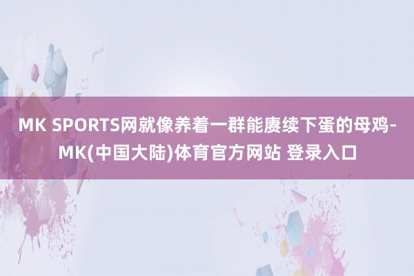 MK SPORTS网就像养着一群能赓续下蛋的母鸡-MK(中国大陆)体育官方网站 登录入口