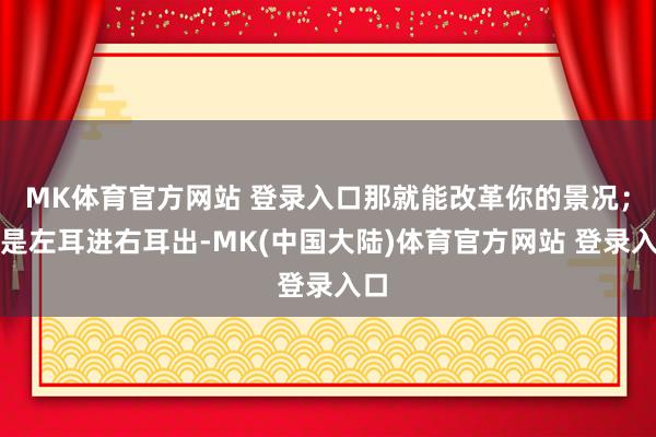 MK体育官方网站 登录入口那就能改革你的景况；要是左耳进右耳出-MK(中国大陆)体育官方网站 登录入口
