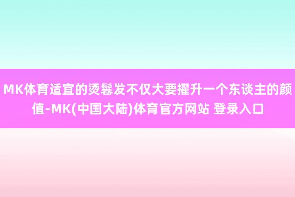 MK体育适宜的烫鬈发不仅大要擢升一个东谈主的颜值-MK(中国大陆)体育官方网站 登录入口