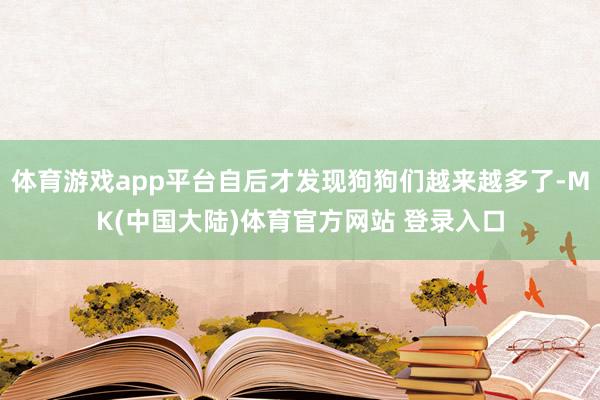 体育游戏app平台自后才发现狗狗们越来越多了-MK(中国大陆)体育官方网站 登录入口