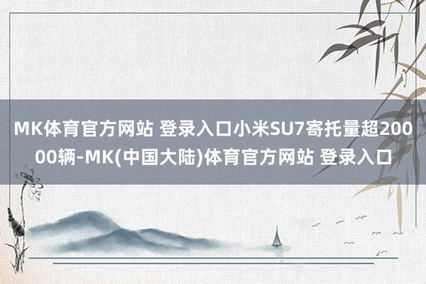 MK体育官方网站 登录入口小米SU7寄托量超20000辆-MK(中国大陆)体育官方网站 登录入口