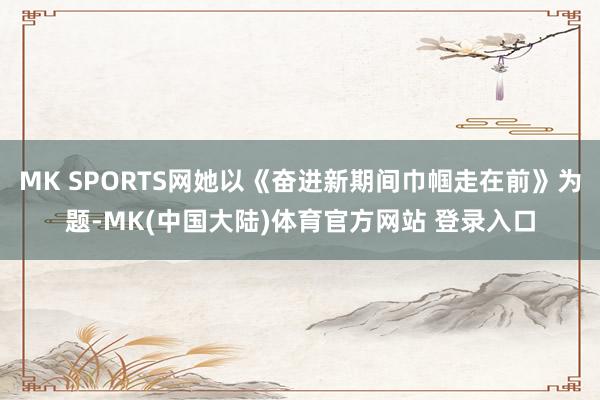 MK SPORTS网她以《奋进新期间巾帼走在前》为题-MK(中国大陆)体育官方网站 登录入口