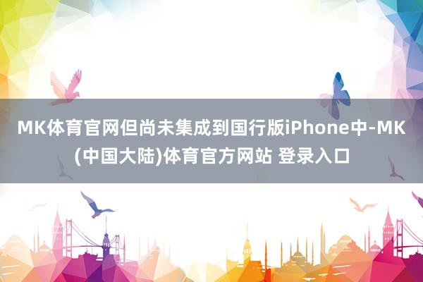 MK体育官网但尚未集成到国行版iPhone中-MK(中国大陆)体育官方网站 登录入口