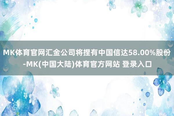 MK体育官网汇金公司将捏有中国信达58.00%股份-MK(中国大陆)体育官方网站 登录入口