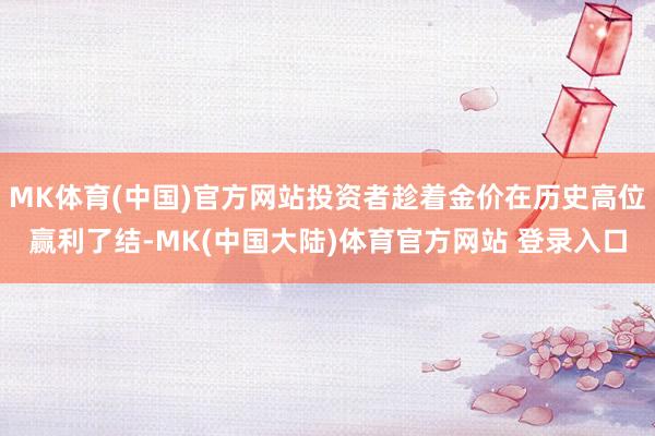 MK体育(中国)官方网站投资者趁着金价在历史高位赢利了结-MK(中国大陆)体育官方网站 登录入口